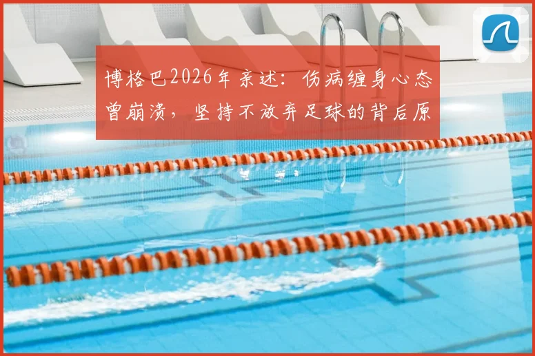 博格巴2026年亲述：伤病缠身心态曾崩溃，坚持不放弃足球的背后原因与最新恢复进展