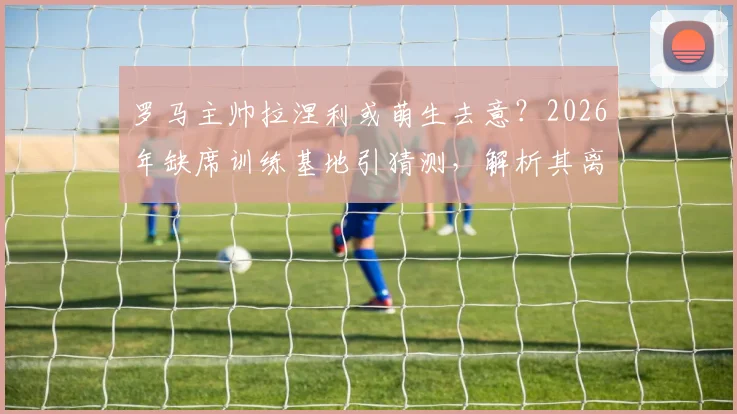 罗马主帅拉涅利或萌生去意?2026年缺席训练基地引猜测,解析其离开原因与潜在去向
