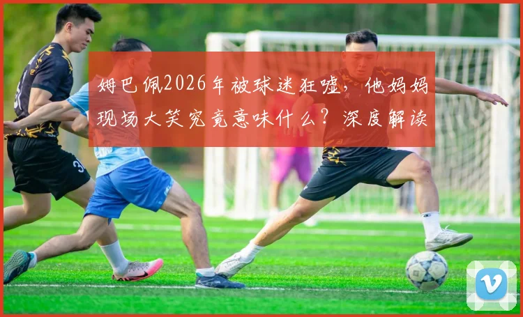姆巴佩2026年被球迷狂嘘，他妈妈现场大笑究竟意味什么？深度解读母子反应与球迷文化