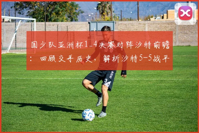 国少队亚洲杯1_4决赛对阵沙特前瞻:回顾交手历史,解析沙特5-5战平塔吉克斯坦暴露的攻防问题