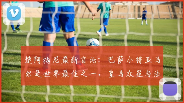 楚阿梅尼最新言论：巴萨小将亚马尔是世界最佳之一，皇马众星与法国队天才同样顶级，2026年竞争格局前瞻