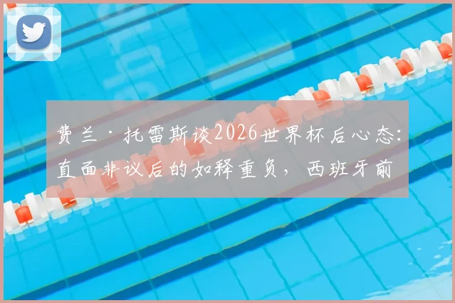 费兰·托雷斯谈2026世界杯后心态：直面非议后的如释重负，西班牙前锋如何走出低谷