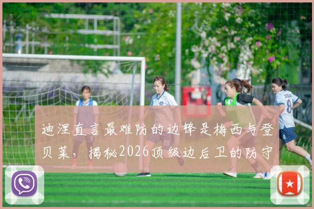 迪涅直言最难防的边锋是梅西与登贝莱，揭秘2026顶级边后卫的防守哲学与团队相处之道