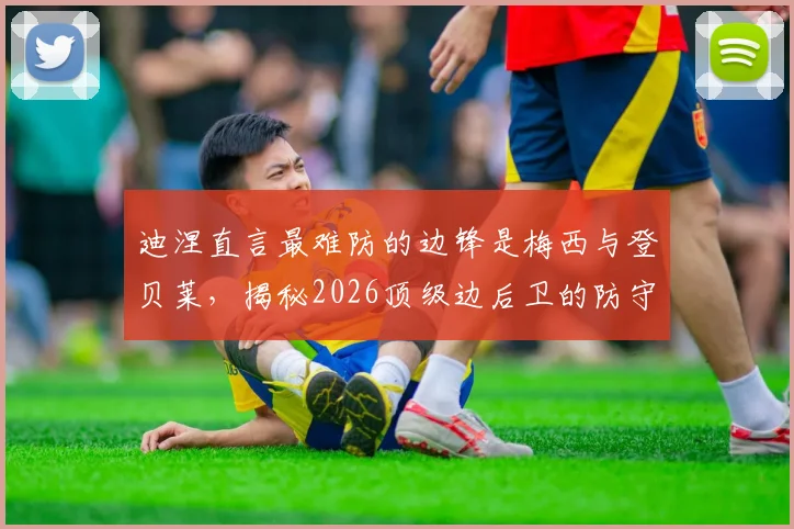 迪涅直言最难防的边锋是梅西与登贝莱，揭秘2026顶级边后卫的防守哲学与团队相处之道